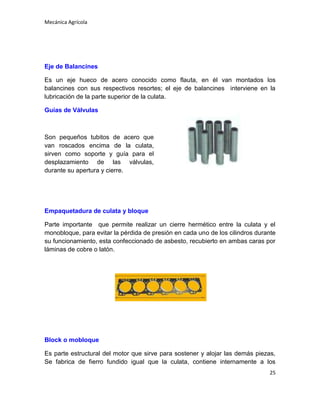 Mecánica Agrícola

Eje de Balancines
Es un eje hueco de acero conocido como flauta, en él van montados los
balancines con sus respectivos resortes; el eje de balancines interviene en la
lubricación de la parte superior de la culata.
Guías de Válvulas

Son pequeños tubitos de acero que
van roscados encima de la culata,
sirven como soporte y guía para el
desplazamiento de las válvulas,
durante su apertura y cierre.

Empaquetadura de culata y bloque
Parte importante que permite realizar un cierre hermético entre la culata y el
monobloque, para evitar la pérdida de presión en cada uno de los cilindros durante
su funcionamiento, esta confeccionado de asbesto, recubierto en ambas caras por
láminas de cobre o latón.

Block o mobloque
Es parte estructural del motor que sirve para sostener y alojar las demás piezas,
Se fabrica de fierro fundido igual que la culata, contiene internamente a los
25

 