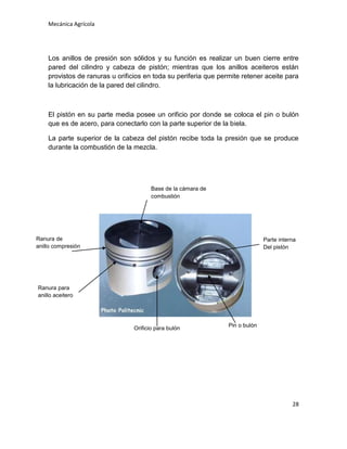 Mecánica Agrícola

Los anillos de presión son sólidos y su función es realizar un buen cierre entre
pared del cilindro y cabeza de pistón; mientras que los anillos aceiteros están
provistos de ranuras u orificios en toda su periferia que permite retener aceite para
la lubricación de la pared del cilindro.

El pistón en su parte media posee un orificio por donde se coloca el pin o bulón
que es de acero, para conectarlo con la parte superior de la biela.
La parte superior de la cabeza del pistón recibe toda la presión que se produce
durante la combustión de la mezcla.

Base de la cámara de
combustión

Ranura de
anillo compresión

Parte interna
Del pistón

Ranura para
anillo aceitero

Orificio para bulón

Pin o bulón

28

 