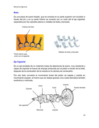 Mecánica Agrícola

Biela
Es una pieza de acero forjado, que se conecta en su parte superior con el pistón a
través del pin y en su parte inferior se conecta con un codo del el eje cigüeñal,
separados por los cojinetes planos o metales de biela y bancada.
Cabeza de biela

Metales de biela y bancada
Parte inferior para
unión con el cigüeñal

Eje Cigüeñal
Es un eje acodado de un material a base de aleaciones de acero, muy resistente y
capaz de soportar la fuerza de empuje producida por el pistón a través de la biela,
después de la combustión de la mezcla en la cámara de combustión.
Por otro lado convierte el movimiento lineal del pistón de bajada y subida en
movimiento angular, el mismo que se realiza gracias a los codos llamados también
excéntrica o manivela.
Volante

Codo
Codo

Cojinete

Rueda dentada

Eje cigüeñal
Manivela

cojinete

29

 
