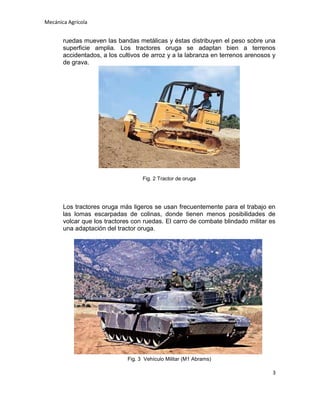 Mecánica Agrícola

ruedas mueven las bandas metálicas y éstas distribuyen el peso sobre una
superficie amplia. Los tractores oruga se adaptan bien a terrenos
accidentados, a los cultivos de arroz y a la labranza en terrenos arenosos y
de grava.

Fig. 2 Tractor de oruga

Los tractores oruga más ligeros se usan frecuentemente para el trabajo en
las lomas escarpadas de colinas, donde tienen menos posibilidades de
volcar que los tractores con ruedas. El carro de combate blindado militar es
una adaptación del tractor oruga.

Fig. 3 Vehículo Militar (M1 Abrams)

3

 