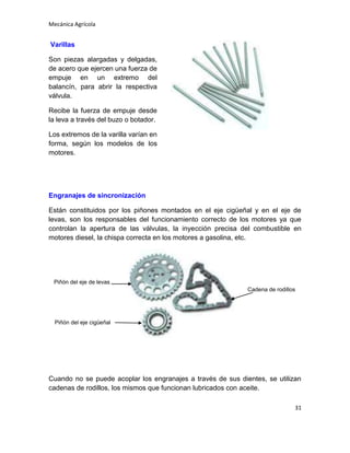 Mecánica Agrícola

Varillas
Son piezas alargadas y delgadas,
de acero que ejercen una fuerza de
empuje en un extremo del
balancín, para abrir la respectiva
válvula.
Recibe la fuerza de empuje desde
la leva a través del buzo o botador.
Los extremos de la varilla varían en
forma, según los modelos de los
motores.

Engranajes de sincronización
Están constituidos por los piñones montados en el eje cigüeñal y en el eje de
levas, son los responsables del funcionamiento correcto de los motores ya que
controlan la apertura de las válvulas, la inyección precisa del combustible en
motores diesel, la chispa correcta en los motores a gasolina, etc.

Piñón del eje de levas
Cadena de rodillos

Piñón del eje cigüeñal

Cuando no se puede acoplar los engranajes a través de sus dientes, se utilizan
cadenas de rodillos, los mismos que funcionan lubricados con aceite.
31

 