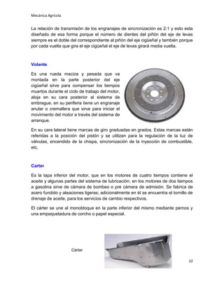 Mecánica Agrícola

La relación de transmisión de los engranajes de sincronización es 2:1 y esto esta
diseñado de esa forma porque el número de dientes del piñón del eje de levas
siempre es el doble del correspondiente al piñón del eje cigüeñal y también porque
por cada vuelta que gira el eje cigüeñal el eje de levas girará media vuelta.

Volante
Es una rueda maciza y pesada que va
montada en la parte posterior del eje
cigüeñal sirve para compensar los tiempos
muertos durante el ciclo de trabajo del motor,
aloja en su cara posterior al sistema de
embrague, en su periferia tiene un engranaje
anular o cremallera que sirve para iniciar el
movimiento del motor a través del sistema de
arranque.
En su cara lateral tiene marcas de giro graduadas en grados. Estas marcas están
referidas a la posición del pistón y se utilizan para la regulación de la luz de
válvulas, encendido de la chispa, sincronización de la inyección de combustible,
etc.

Carter
Es la tapa inferior del motor, que en los motores de cuatro tiempos contiene el
aceite y algunas partes del sistema de lubricación; en los motores de dos tiempos
a gasolina sirve de cámara de bombeo o pre cámara de admisión. Se fabrica de
acero fundido y aleaciones ligeras; adicionalmente en él se encuentra el tornillo de
drenaje de aceite, para los servicios de cambio respectivos.
El cárter se une al monobloque en la parte inferior del mismo mediante pernos y
una empaquetadura de corcho o papel especial.

Cárter
32

 