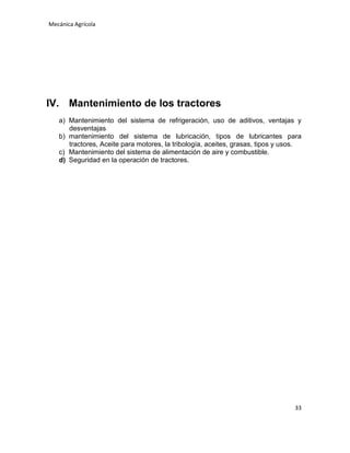Mecánica Agrícola

IV. Mantenimiento de los tractores
a) Mantenimiento del sistema de refrigeración, uso de aditivos, ventajas y
desventajas
b) mantenimiento del sistema de lubricación, tipos de lubricantes para
tractores, Aceite para motores, la tribología, aceites, grasas, tipos y usos.
c) Mantenimiento del sistema de alimentación de aire y combustible.
d) Seguridad en la operación de tractores.

33

 