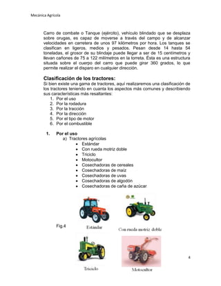 Mecánica Agrícola

Carro de combate o Tanque (ejército), vehículo blindado que se desplaza
sobre orugas, es capaz de moverse a través del campo y de alcanzar
velocidades en carretera de unos 97 kilómetros por hora. Los tanques se
clasifican en ligeros, medios y pesados. Pesan desde 14 hasta 54
toneladas, el grosor de su blindaje puede llegar a ser de 15 centímetros y
llevan cañones de 75 a 122 milímetros en la torreta. Ésta es una estructura
situada sobre el cuerpo del carro que puede girar 360 grados, lo que
permite realizar el disparo en cualquier dirección.

Clasificación de los tractores:
Si bien existe una gama de tractores, aquí realizaremos una clasificación de
los tractores teniendo en cuanta los aspectos más comunes y describiendo
sus características más resaltantes:
1. Por el uso
2. Por la rodadura
3. Por la tracción
4. Por la dirección
5. Por el tipo de motor
6. Por el combustible
1.

Por el uso
a) Tractores agrícolas
Estándar
Con rueda motriz doble
Triciclo
Motocultor
Cosechadoras de cereales
Cosechadoras de maíz
Cosechadoras de uvas
Cosechadoras de algodón
Cosechadoras de caña de azúcar

Fig.4

4

 