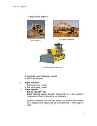 Mecánica Agrícola

c) Movimiento de tierra

d) Industrial. Los montacargas o patos
e) Militar, los tanques
2.

3.

Por la rodadura
Tractores sobre ruedas
Tractores sobre orugas
Por la tracción
Simple tracción (4x2)
Estos tractores poseen tracción únicamente en el eje posterior,
reservando la función directriz al eje delantero.
El peso adherente sobre el tren motriz, que influye directamente
en la capacidad de tracción es aproximadamente el 70% del peso
total.

7

 
