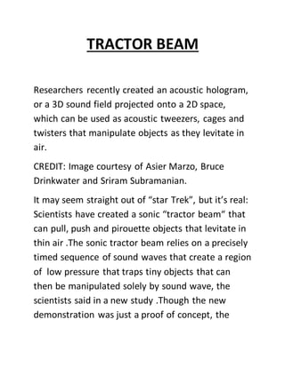 TRACTOR BEAM
Researchers recently created an acoustic hologram,
or a 3D sound field projected onto a 2D space,
which can be used as acoustic tweezers, cages and
twisters that manipulate objects as they levitate in
air.
CREDIT: Image courtesy of Asier Marzo, Bruce
Drinkwater and Sriram Subramanian.
It may seem straight out of “star Trek”, but it’s real:
Scientists have created a sonic “tractor beam“ that
can pull, push and pirouette objects that levitate in
thin air .The sonic tractor beam relies on a precisely
timed sequence of sound waves that create a region
of low pressure that traps tiny objects that can
then be manipulated solely by sound wave, the
scientists said in a new study .Though the new
demonstration was just a proof of concept, the
 