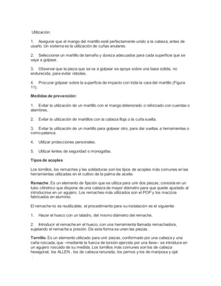 Utilización:
1. Asegurar que el mango del martillo esté perfectamente unido a la cabeza, antes de
usarlo. Un sistema es la utilización de cuñas anulares.
2. Seleccionar un martillo de tamaño y dureza adecuados para cada superficie que se
vaya a golpear.
3. Observar que la pieza que se va a golpear se apoya sobre una base sólida, no
endurecida, para evitar rebotes.
4. Procurar golpear sobre la superficie de impacto con toda la cara del martillo (Figura
11).
Medidas de prevención:
1. Evitar la utilización de un martillo con el mango deteriorado o reforzado con cuerdas o
alambres.
2. Evitar la utilización de martillos con la cabeza floja o la cuña suelta.
3. Evitar la utilización de un martillo para golpear otro, para dar vueltas a herramientas o
como palanca.
4. Utilizar protecciones personales.
5. Utilizar lentes de seguridad o monogafas.
Tipos de acoples
Los tornillos, los remaches y las soldaduras son los tipos de acoples más comunes en las
herramientas utilizadas en el cultivo de la palma de aceite.
Remache. Es un elemento de fijación que se utiliza para unir dos piezas; consiste en un
tubo cilíndrico que dispone de una cabeza de mayor diámetro para que quede ajustado al
introducirse en un agujero. Los remaches más utilizados son el POP y los macizos
fabricados en aluminio.
El remache no es reutilizable; el procedimiento para su instalación es el siguiente:
1. Hacer el hueco con un taladro, del mismo diámetro del remache.
2. Introducir el remache en el hueco, con una herramienta llamada remachadora,
sujetando el remache a presión. De esta forma se unen las piezas.
Tornillo. Es un elemento utilizado para unir piezas, conformado por una cabeza y una
caña roscada, que –mediante la fuerza de torsión ejercida por una llave– se introduce en
un agujero roscado de su medida. Los tornillos más comunes son los de cabeza
hexagonal, los ALLEN , los de cabeza ranurada, los pernos y los de mariposa y ojal
.
 