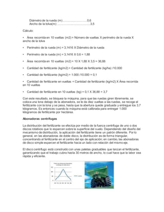 Diámetro de la rueda (m) ……………………0,6
Ancho de la tolva(m) ……………………………3,5
Cálculo:
• Área recorrida en 10 vueltas (m2) = Número de vueltas X perímetro de la rueda X
ancho de la tolva
• Perímetro de la rueda (m) = 3,1416 X Diámetro de la rueda
• Perímetro de la rueda (m) = 3,1416 X 0,6 = 1,88
• Área recorrida en 10 vueltas (m2) = 10 X 1,88 X 3,5 = 36,88
• Cantidad de fertilizante (kg/m2) = Cantidad de fertilizante (kg/ha) /10.000
• Cantidad de fertilizante (kg/m2) = 1.000 /10.000 = 0,1
• Cantidad de fertilizante en vueltas = Cantidad de fertilizante (kg/m2) X Área recorrida
en 10 vueltas
• Cantidad de fertilizante en 10 vueltas (kg) = 0,1 X 36,88 = 3,7
Con este resultado, se bloquea la máquina, para que las ruedas giren libremente, se
coloca una lona debajo de la abonadora, se le da diez vueltas a las ruedas, se recoge el
fertilizante con la lona y se pesa, hasta que la abertura quede graduada y entregue los 3,7
kilogramos. Es entonces cuando la máquina está calibrada para entregar 1.000
kilogramos de fertilizante por hectárea.
Abonadoras centrifugas
La distribución del fertilizante se efectúa por medio de la fuerza centrifuga de uno o dos
discos rotativos que lo esparcen sobre la superficie del suelo. Dependiendo del diseño del
mecanismo de distribución, la aplicación del fertilizante tiene un patrón diferente. Por lo
general, en las abonadoras de doble disco, la distribución es de forma triangular,
concentrando el fertilizante en el centro del eje de aplicación; en cambio, las abonadoras
de disco simple esparcen el fertilizante hacia un lado con relación del mismo eje.
El disco centrífugo está construido con unas paletas graduables que lanzan el fertilizante,
garantizando que el trabajo cubra hasta 30 metros de ancho, lo cual hace que la labor sea
rápida y eficiente.
 