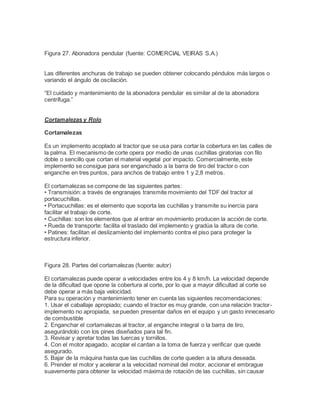 Figura 27. Abonadora pendular (fuente: COMERCIAL VEIRAS S.A.)
Las diferentes anchuras de trabajo se pueden obtener colocando péndulos más largos o
variando el ángulo de oscilación.
“El cuidado y mantenimiento de la abonadora pendular es similar al de la abonadora
centrífuga.”
Cortamalezas y Rolo
Cortamalezas
Es un implemento acoplado al tractor que se usa para cortar la cobertura en las calles de
la palma. El mecanismo de corte opera por medio de unas cuchillas giratorias con filo
doble o sencillo que cortan el material vegetal por impacto. Comercialmente, este
implemento se consigue para ser enganchado a la barra de tiro del tractor o con
enganche en tres puntos, para anchos de trabajo entre 1 y 2,8 metros.
El cortamalezas se compone de las siguientes partes:
• Transmisión: a través de engranajes transmite movimiento del TDF del tractor al
portacuchillas.
• Portacuchillas: es el elemento que soporta las cuchillas y transmite su inercia para
facilitar el trabajo de corte.
• Cuchillas: son los elementos que al entrar en movimiento producen la acción de corte.
• Rueda de transporte: facilita el traslado del implemento y gradúa la altura de corte.
• Patines: facilitan el deslizamiento del implemento contra el piso para proteger la
estructura inferior.
Figura 28. Partes del cortamalezas (fuente: autor)
El cortamalezas puede operar a velocidades entre los 4 y 8 km/h. La velocidad depende
de la dificultad que opone la cobertura al corte, por lo que a mayor dificultad al corte se
debe operar a más baja velocidad.
Para su operación y mantenimiento tener en cuenta las siguientes recomendaciones:
1. Usar el caballaje apropiado; cuando el tractor es muy grande, con una relación tractor-
implemento no apropiada, se pueden presentar daños en el equipo y un gasto innecesario
de combustible
2. Enganchar el cortamalezas al tractor, al enganche integral o la barra de tiro,
asegurándolo con los pines diseñados para tal fin.
3. Revisar y apretar todas las tuercas y tornillos.
4. Con el motor apagado, acoplar el cardan a la toma de fuerza y verificar que quede
asegurado.
5. Bajar de la máquina hasta que las cuchillas de corte queden a la altura deseada.
6. Prender el motor y acelerar a la velocidad nominal del motor, accionar el embrague
suavemente para obtener la velocidad máxima de rotación de las cuchillas, sin causar
 