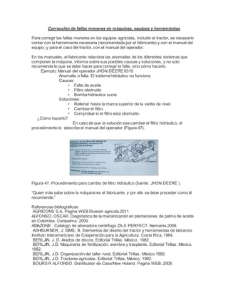 Corrección de fallas menores en máquinas, equipos y herramientas
Para corregir las fallas menores en los equipos agrícolas, incluido el tractor, es necesario
contar con la herramienta necesaria (recomendada por el fabricante) y con el manual del
equipo; y para el caso del tractor, con el manual del operador.
En los manuales, el fabricante relaciona las anomalías de los diferentes sistemas que
componen la máquina, informa sobre sus posibles causas y soluciones, y no solo
recomienda lo que se debe hacer para corregir la falla, sino cómo hacerlo.
Ejemplo: Manual del operador JHON DEERE 6310
Anomalía o falla: El sistema hidráulico no funciona
Causas:
• Falta de aceite
• Filtro obstruido
• Bomba hidráulica sucia
Soluciones:
• Rellenar hasta la marca superior de la varilla de nivel.
• Cambiar el filtro.
• Comprobar si el filtro esta obstruido.
¿Cómo hacerlo?
En caso de que la solución sea cambiar el filtro hidráulico, el
procedimiento lo describe el manual del operador (Figura 47).
Figura 47. Procedimiento para cambio de filtro hidráulico (fuente: JHON DEERE ).
“Quien más sabe sobre la máquina es el fabricante, y por ello se debe proceder como él
recomiende.”
Referencias bibliográficas
AGRICONS S.A. Pagina WEB División agricola.2011.
ALFONSO, OSCAR. Diagnóstico de la mecanización en plantaciones de palma de aceite
en Colombia. Cenipalma. 2009.
AMAZONE. Catalogo de abonadora centrifuga ZA-X PERFECT. Alemania.2006.
ASHBURNER, J; SIMS, B. Elementos del diseño del tractor y herramientas de labranza.
Instituto Interamericano de Cooperación para la Agricultura. Costa Rica, 1984.
BERLJIN, J. D. Arados de discos. Editorial Trillas. México. 1982.
BERLJIN, J.D. Maquinaria de fertilización, siembra y trasplante. Editorial Trillas. México.
1982.
BERLJIN, J.D. Organización del taller rural. Editorial Trillas. México.1982.
BERLJIN, J.D. Tractores agrícolas. Editorial Trillas. México. 1982.
BOURS R ALFONSO. Distribuidor de Case/New Holand. Pagina WEB. 2008.
 