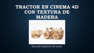 TRACTOR EN CINEMA 4D
CON TEXTURA DE
MADERA
Eduardo Espinoza Alvarado.
 