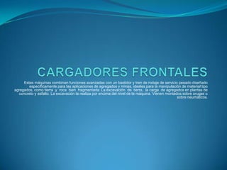 Estas máquinas combinan funciones avanzadas con un bastidor y tren de rodaje de servicio pesado diseñado
        específicamente para las aplicaciones de agregados y minas, ideales para la manipulación de material tipo
agregados, como tierra y roca bien fragmentada: La excavación de tierra, la carga de agregados en plantas de
  concreto y asfalto. La excavación la realiza por encima del nivel de la máquina. Vienen montados sobre orugas o
                                                                                                sobre neumáticos.
 