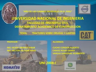 “AÑO DE LAS CUMBRES MUNDIALES EN EL PERU”


   UNIVERSIDAD NACIONAL DE INGENIERIA
             FACULTAD DE INGENIERIA CIVIL
      DEPARTAMENTO ACADEMICO DE CONSTRUCCION
             TEMA:    TRACTORES SOBRE ORUGAS Y LLANTAS


PROFESOR :                             ALUMNOS:

ING: HEDDY JIMENEZ YABAR               CUCHO CONDOR ALBERTO
ING: HECTOR SALAZAR ARIAS              CHAVEZ ROJAS DANNY
                                       VARGAS SANDOVAL HUMBERTO



                            UNI 2008-I
 