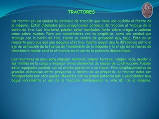 TRACTORES
Un tractor es una unidad de potencia de tracción que tiene una cuchilla al frente de
la máquina. Están diseñados...
