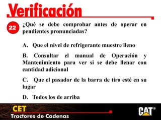 Tractores de Cadenas
CET
Verificación
¿Qué se debe comprobar antes de operar en
pendientes pronunciadas?
A. Que el nivel de refrigerante muestre lleno
B. Consultar el manual de Operación y
Mantenimiento para ver si se debe llenar con
cantidad adicional
C. Que el pasador de la barra de tiro esté en su
lugar
D. Todos los de arriba
22
 