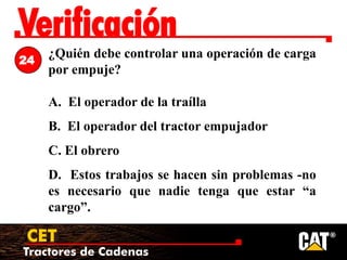 Tractores de Cadenas
CET
Verificación
¿Quién debe controlar una operación de carga
por empuje?
A. El operador de la traílla
B. El operador del tractor empujador
C. El obrero
D. Estos trabajos se hacen sin problemas -no
es necesario que nadie tenga que estar “a
cargo”.
24
 