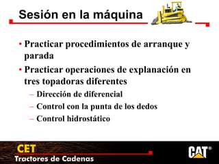 Tractores de Cadenas
CET
Sesión en la máquina
• Practicar procedimientos de arranque y
parada
• Practicar operaciones de explanación en
tres topadoras diferentes
– Dirección de diferencial
– Control con la punta de los dedos
– Control hidrostático
 
