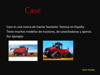 Case
Case es una marca de tractor bastante famosa en España.
Tiene muchos modelos de tractores, de cosechadoras y aperos.
Por ejemplo:
Asier Puebla
 