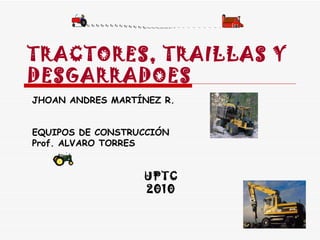 TRACTORES, TRAILLAS Y DESGARRADOES JHOAN ANDRES MARTÍNEZ R. EQUIPOS DE CONSTRUCCIÓN Prof. ALVARO TORRES UPTC 2010 