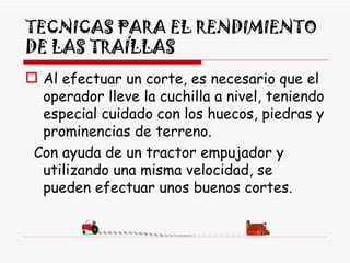 TECNICAS PARA EL RENDIMIENTO DE LAS TRAÍLLAS Al efectuar un corte, es necesario que el operador lleve la cuchilla a nivel, teniendo especial cuidado con los huecos, piedras y prominencias de terreno. Con ayuda de un tractor empujador y utilizando una misma velocidad, se pueden efectuar unos buenos cortes. 
