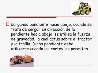 Cargando pendiente hacia abajo, cuando se trata de cargar en dirección de la pendiente hacia abajo, se utiliza la fuerza de gravedad, la cual actúa sobre el tractor y la traílla. Dicha pendiente debe utilizarse cuando los cortes los permiten. 