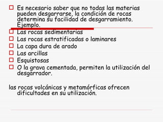 Es necesario saber que no todas las materias pueden desgarrarse, la condición de rocas determina su facilidad de desgarramiento. Ejemplo. Las rocas sedimentarias Las rocas estratificadas o laminares La capa dura de arado Las arcillas Esquistosas O la grava cementada, permiten la utilización del desgarrador. las rocas volcánicas y metamórficas ofrecen dificultades en su utilización.  