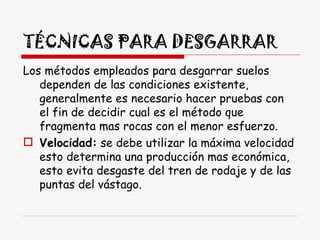 TÉCNICAS PARA DESGARRAR Los métodos empleados para desgarrar suelos dependen de las condiciones existente, generalmente es necesario hacer pruebas con el fin de decidir cual es el método que fragmenta mas rocas con el menor esfuerzo.  Velocidad:  se debe utilizar la máxima velocidad esto determina una producción mas económica, esto evita desgaste del tren de rodaje y de las puntas del vástago.  