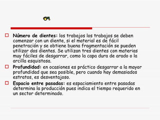 Número de dientes:  los trabajos los trabajos se deben comenzar con un diente, si el material es de fácil penetración y se obtiene buena fragmentación se pueden utilizar dos dientes. Se utilizan tres dientes con materias muy fáciles de desgarrar, como la capa dura de arado o la arcilla esquistosa. Profundidad:  en ocasiones es práctico desgarrar a la mayor profundidad que sea posible, pero cuando hay demasiados estratos, es desventajoso. Espacio entre pasadas:  es espaciamiento entre pasadas determina la producción pues indica el tiempo requerido en un sector determinado.  