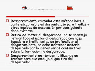 Desgarramiento cruzado:  este método hace el corte escabroso y es desventajoso para traíllas y otros equipos de excavación por consiguiente debe evitarse.  Retiro de material desgarrado:  no se aconseja retirar todo el material desgarrado con hoja topadora o traílla, antes de profundizar el desgarramiento, se debe mantener material desgarrado por lo menos varios centímetros sobre la formación no desgarrada.  Desgarramiento en támden:  utilizando un tractor para que empuje al que tira del desgarrador.  