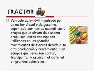 TRACTOR Vehículo automóvil impulsado por un motor diesel o de gasolina, soportado por llantas neumáticas u orugas que le sirven de sistema propulsor, estos son equipos utilizados en los grandes movimientos de tierras debido a su alta producción y rendimiento. Son equipos que permiten cortar, transportar y esparcir el material en grandes volúmenes.  