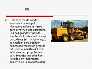 Este tractor de ruedas equipado con una pala niveladora aplana la tierra para construir una carretera. Los dos grandes tipos de tractores, los de ruedas y los de cadenas (o tractor oruga), se emplean para realizar numerosas tareas en granjas, edificios o industrias. Estos vehículos autopropulsados para trabajos pesados han llevado a un importante aumento de la productividad. 