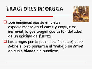 TRACTORES DE ORUGA Son máquinas que se emplean especialmente en el corte y empuje de material, lo que exigen que estén dotados de un máximo de fuerza.  Las orugas por la poca presión que ejercen sobre el piso permiten el trabajo en sitios de suelo blando sin hundirse.  