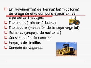 En movimientos de tierras los tractores de oruga se emplean para ejecutar los siguientes trabajos: Desbroce (tala de árboles) Descapote (remoción de la capa vegetal) Rellenos (empuje de material) Construcción de cunetas Empuje de traíllas Carguío de vagones.  