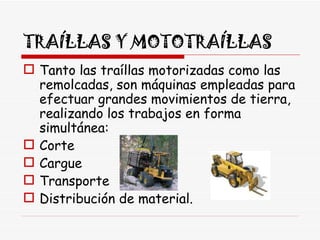 TRAÍLLAS Y MOTOTRAÍLLAS Tanto las traíllas motorizadas como las remolcadas, son máquinas empleadas para efectuar grandes movimientos de tierra, realizando los trabajos en forma simultánea: Corte Cargue Transporte Distribución de material.   