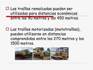 Las traíllas remolcadas pueden ser utilizadas para distancias económicas entre los 90 metros y los 450 metros. Las traíllas motorizadas (mototraíllas), pueden utilizarse en distancias comprendidas entre los 270 metros y los 1500 metros.  