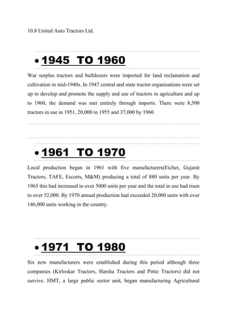 10.8 United Auto Tractors Ltd.
 1945 TO 1960
War surplus tractors and bulldozers were imported for land reclamation and
cultivation in mid-1940s. In 1947 central and state tractor organisations were set
up to develop and promote the supply and use of tractors in agriculture and up
to 1960, the demand was met entirely through imports. There were 8,500
tractors in use in 1951, 20,000 in 1955 and 37,000 by 1960.
 1961 TO 1970
Local production began in 1961 with five manufacturers(Eicher, Gujarat
Tractors, TAFE, Escorts, M&M) producing a total of 880 units per year. By
1965 this had increased to over 5000 units per year and the total in use had risen
to over 52,000. By 1970 annual production had exceeded 20,000 units with over
146,000 units working in the country.
 1971 TO 1980
Six new manufacturers were established during this period although three
companies (Kirloskar Tractors, Harsha Tractors and Pittie Tractors) did not
survive. HMT, a large public sector unit, began manufacturing Agricultural
 