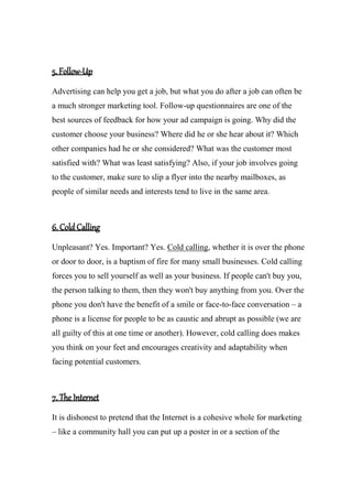 5. Follow-Up
Advertising can help you get a job, but what you do after a job can often be
a much stronger marketing tool. Follow-up questionnaires are one of the
best sources of feedback for how your ad campaign is going. Why did the
customer choose your business? Where did he or she hear about it? Which
other companies had he or she considered? What was the customer most
satisfied with? What was least satisfying? Also, if your job involves going
to the customer, make sure to slip a flyer into the nearby mailboxes, as
people of similar needs and interests tend to live in the same area.
6. Cold Calling
Unpleasant? Yes. Important? Yes. Cold calling, whether it is over the phone
or door to door, is a baptism of fire for many small businesses. Cold calling
forces you to sell yourself as well as your business. If people can't buy you,
the person talking to them, then they won't buy anything from you. Over the
phone you don't have the benefit of a smile or face-to-face conversation – a
phone is a license for people to be as caustic and abrupt as possible (we are
all guilty of this at one time or another). However, cold calling does makes
you think on your feet and encourages creativity and adaptability when
facing potential customers.
7. The Internet
It is dishonest to pretend that the Internet is a cohesive whole for marketing
– like a community hall you can put up a poster in or a section of the
 