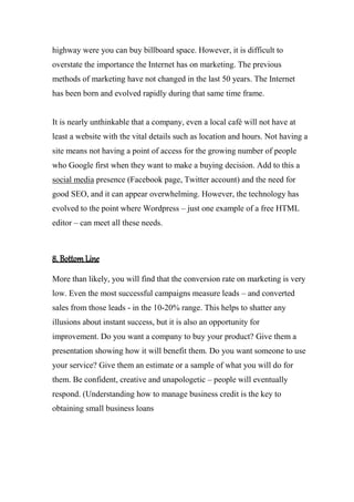 highway were you can buy billboard space. However, it is difficult to
overstate the importance the Internet has on marketing. The previous
methods of marketing have not changed in the last 50 years. The Internet
has been born and evolved rapidly during that same time frame.
It is nearly unthinkable that a company, even a local café will not have at
least a website with the vital details such as location and hours. Not having a
site means not having a point of access for the growing number of people
who Google first when they want to make a buying decision. Add to this a
social media presence (Facebook page, Twitter account) and the need for
good SEO, and it can appear overwhelming. However, the technology has
evolved to the point where Wordpress – just one example of a free HTML
editor – can meet all these needs.
8. Bottom Line
More than likely, you will find that the conversion rate on marketing is very
low. Even the most successful campaigns measure leads – and converted
sales from those leads - in the 10-20% range. This helps to shatter any
illusions about instant success, but it is also an opportunity for
improvement. Do you want a company to buy your product? Give them a
presentation showing how it will benefit them. Do you want someone to use
your service? Give them an estimate or a sample of what you will do for
them. Be confident, creative and unapologetic – people will eventually
respond. (Understanding how to manage business credit is the key to
obtaining small business loans
 