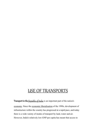 USE OF TRANSPORTS
Transport in the Republic of India is an important part of the nation's
economy. Since the economic liberalisation of the 1990s, development of
infrastructure within the country has progressed at a rapid pace, and today
there is a wide variety of modes of transport by land, water and air.
However, India's relatively low GNP per capita has meant that access to
 