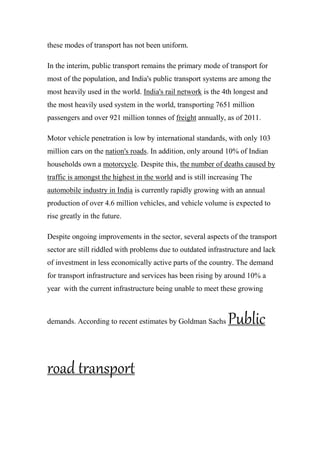 these modes of transport has not been uniform.
In the interim, public transport remains the primary mode of transport for
most of the population, and India's public transport systems are among the
most heavily used in the world. India's rail network is the 4th longest and
the most heavily used system in the world, transporting 7651 million
passengers and over 921 million tonnes of freight annually, as of 2011.
Motor vehicle penetration is low by international standards, with only 103
million cars on the nation's roads. In addition, only around 10% of Indian
households own a motorcycle. Despite this, the number of deaths caused by
traffic is amongst the highest in the world and is still increasing The
automobile industry in India is currently rapidly growing with an annual
production of over 4.6 million vehicles, and vehicle volume is expected to
rise greatly in the future.
Despite ongoing improvements in the sector, several aspects of the transport
sector are still riddled with problems due to outdated infrastructure and lack
of investment in less economically active parts of the country. The demand
for transport infrastructure and services has been rising by around 10% a
year with the current infrastructure being unable to meet these growing
demands. According to recent estimates by Goldman Sachs Public
road transport
 