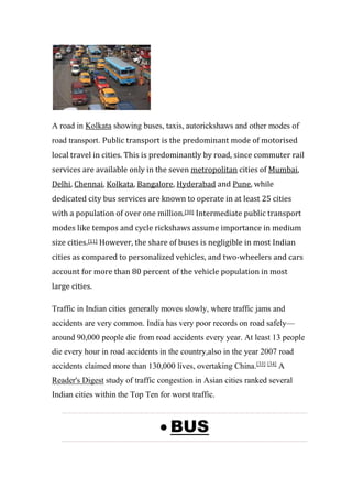 A road in Kolkata showing buses, taxis, autorickshaws and other modes of
road transport. Public transport is the predominant mode of motorised
local travel in cities. This is predominantly by road, since commuter rail
services are available only in the seven metropolitan cities of Mumbai,
Delhi, Chennai, Kolkata, Bangalore, Hyderabad and Pune, while
dedicated city bus services are known to operate in at least 25 cities
with a population of over one million.[30] Intermediate public transport
modes like tempos and cycle rickshaws assume importance in medium
size cities.[11] However, the share of buses is negligible in most Indian
cities as compared to personalized vehicles, and two-wheelers and cars
account for more than 80 percent of the vehicle population in most
large cities.
Traffic in Indian cities generally moves slowly, where traffic jams and
accidents are very common. India has very poor records on road safely—
around 90,000 people die from road accidents every year. At least 13 people
die every hour in road accidents in the country,also in the year 2007 road
accidents claimed more than 130,000 lives, overtaking China.[33] [34]
A
Reader's Digest study of traffic congestion in Asian cities ranked several
Indian cities within the Top Ten for worst traffic.
 BUS
 