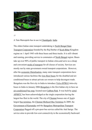 A Tata Marcopolo bus in use in Chandigarh, India
The oldest Indian state transport undertaking is North Bengal State
Transport Corporation founded by the Raj Durbar of Koch Bihar Kingdom
regime on 1 April 1945 with three buses and three trucks. It is still vibrant
and running, providing service to commuters of North Bengal region. Buses
take up over 90% of public transport in Indian cities,and serve as a cheap
and convenient mode of transport for all classes of society. Services are
mostly run by state government owned transport corporations. However,
after the economic liberalisation, many state transport corporations have
introduced various facilities like low-floor buses for the disabled and air-
conditioned buses to attract private car owners to help decongest roads.
Bengaluru was the first city in India to introduce Volvo B7RLE intra-city
buses in India in January 2006.Bengaluru is the first Indian city to have an
air-conditioned bus stop, located near Cubbon Park. It was built by airtel.
APSRTC has been acknowledged as the single corporation having the
largest bus fleet in the world. The city of Chennai houses one of Asia's
largest bus terminus, the Chennai Mofussil Bus Terminus In 2009, the
Government of Karnataka and the Bangalore Metropolitan Transport
Corporation flagged off a pro-poor bus service called the Atal Sarige. The
service aims to provide low-cost connectivity to the economically backward
 