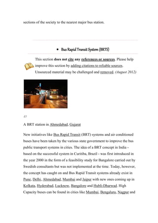 sections of the society to the nearest major bus station.
 Bus Rapid Transit System (BRTS)
This section does not cite any references or sources. Please help
improve this section by adding citations to reliable sources.
Unsourced material may be challenged and removed. (August 2012)
A BRT station in Ahmedabad, Gujarat
New initiatives like Bus Rapid Transit (BRT) systems and air conditioned
buses have been taken by the various state government to improve the bus
public transport systems in cities. The idea of a BRT concept in India -
based on the successful system in Curitiba, Brazil - was first introduced in
the year 2000 in the form of a feasibility study for Bangalore carried out by
Swedish consultants but was not implemented at the time. Today, however,
the concept has caught on and Bus Rapid Transit systems already exist in
Pune, Delhi, Ahmedabad, Mumbai and Jaipur with new ones coming up in
Kolkata, Hyderabad, Lucknow, Bangalore and Hubli-Dharwad. High
Capacity buses can be found in cities like Mumbai, Bengaluru, Nagpur and
 