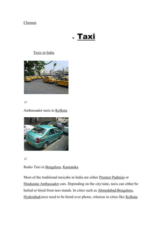 Chennai.
 Taxi
Taxis in India
Ambassador taxis in Kolkata
Radio Taxi in Bengaluru, Karnataka
Most of the traditional taxicabs in India are either Premier Padmini or
Hindustan Ambassador cars. Depending on the city/state, taxis can either be
hailed or hired from taxi-stands. In cities such as Ahmedabad,Bengaluru,
Hyderabad,taxis need to be hired over phone, whereas in cities like Kolkata
 