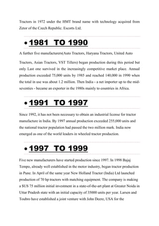 Tractors in 1972 under the HMT brand name with technology acquired from
Zetor of the Czech Republic. Escorts Ltd.
 1981 TO 1990
A further five manufacturers(Auto Tractors, Haryana Tractors, United Auto
Tractors, Asian Tractors, VST Tillers) began production during this period but
only Last one survived in the increasingly competitive market place. Annual
production exceeded 75,000 units by 1985 and reached 140,000 in 1990 when
the total in use was about 1.2 million. Then India - a net importer up to the mid-
seventies - became an exporter in the 1980s mainly to countries in Africa.
 1991 TO 1997
Since 1992, it has not been necessary to obtain an industrial license for tractor
manufacture in India. By 1997 annual production exceeded 255,000 units and
the national tractor population had passed the two million mark. India now
emerged as one of the world leaders in wheeled tractor production.
 1997 TO 1999
Five new manufacturers have started production since 1997. In 1998 Bajaj
Tempo, already well established in the motor industry, began tractor production
in Pune. In April of the same year New Holland Tractor (India) Ltd launched
production of 70 hp tractors with matching equipment. The company is making
a $US 75 million initial investment in a state-of-the-art plant at Greater Noida in
Uttar Pradesh state with an initial capacity of 35000 units per year. Larsen and
Toubro have established a joint venture with John Deere, USA for the
 