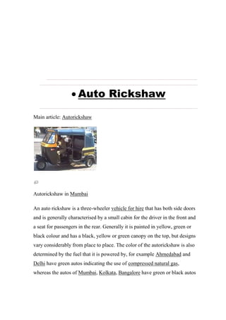  Auto Rickshaw
Main article: Autorickshaw
Autorickshaw in Mumbai
An auto rickshaw is a three-wheeler vehicle for hire that has both side doors
and is generally characterised by a small cabin for the driver in the front and
a seat for passengers in the rear. Generally it is painted in yellow, green or
black colour and has a black, yellow or green canopy on the top, but designs
vary considerably from place to place. The color of the autorickshaw is also
determined by the fuel that it is powered by, for example Ahmedabad and
Delhi have green autos indicating the use of compressed natural gas,
whereas the autos of Mumbai, Kolkata, Bangalore have green or black autos
 