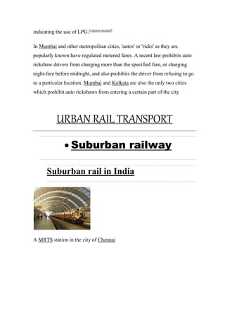 indicating the use of LPG.[citation needed]
In Mumbai and other metropolitan cities, 'autos' or 'ricks' as they are
popularly known have regulated metered fares. A recent law prohibits auto
rickshaw drivers from charging more than the specified fare, or charging
night-fare before midnight, and also prohibits the driver from refusing to go
to a particular location. Mumbai and Kolkata are also the only two cities
which prohibit auto rickshaws from entering a certain part of the city
URBAN RAIL TRANSPORT
 Suburban railway
Suburban rail in India
A MRTS station in the city of Chennai
 