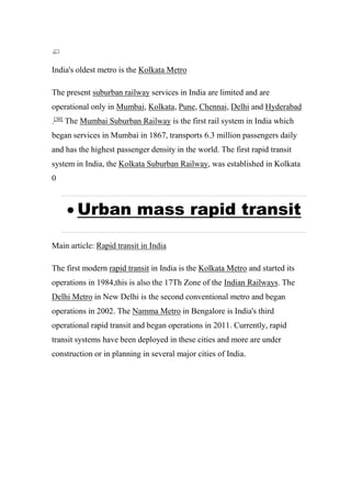 India's oldest metro is the Kolkata Metro
The present suburban railway services in India are limited and are
operational only in Mumbai, Kolkata, Pune, Chennai, Delhi and Hyderabad
.[30]
The Mumbai Suburban Railway is the first rail system in India which
began services in Mumbai in 1867, transports 6.3 million passengers daily
and has the highest passenger density in the world. The first rapid transit
system in India, the Kolkata Suburban Railway, was established in Kolkata
0
 Urban mass rapid transit
Main article: Rapid transit in India
The first modern rapid transit in India is the Kolkata Metro and started its
operations in 1984,this is also the 17Th Zone of the Indian Railways. The
Delhi Metro in New Delhi is the second conventional metro and began
operations in 2002. The Namma Metro in Bengalore is India's third
operational rapid transit and began operations in 2011. Currently, rapid
transit systems have been deployed in these cities and more are under
construction or in planning in several major cities of India.
 