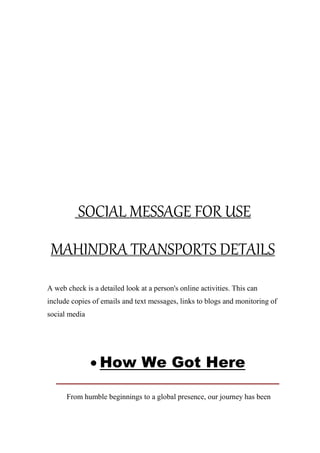 SOCIAL MESSAGE FOR USE
MAHINDRA TRANSPORTS DETAILS
A web check is a detailed look at a person's online activities. This can
include copies of emails and text messages, links to blogs and monitoring of
social media
 How We Got Here
From humble beginnings to a global presence, our journey has been
 