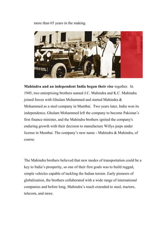 more than 65 years in the making.
Mahindra and an independent India began their rise together. In
1945, two enterprising brothers named J.C. Mahindra and K.C. Mahindra
joined forces with Ghulam Mohammed and started Mahindra &
Mohammed as a steel company in Mumbai. Two years later, India won its
independence, Ghulam Mohammed left the company to become Pakistan’s
first finance minister, and the Mahindra brothers ignited the company's
enduring growth with their decision to manufacture Willys jeeps under
license in Mumbai. The company’s new name - Mahindra & Mahindra, of
course.
The Mahindra brothers believed that new modes of transportation could be a
key to India’s prosperity, so one of their first goals was to build rugged,
simple vehicles capable of tackling the Indian terrain. Early pioneers of
globalization, the brothers collaborated with a wide range of international
companies and before long, Mahindra’s reach extended to steel, tractors,
telecom, and more.
 